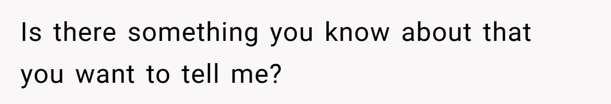 Is there something you know about that you want to tell me?