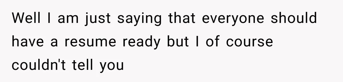 Well I am just saying that everyone should have a resume ready but I of course couldn't tell you