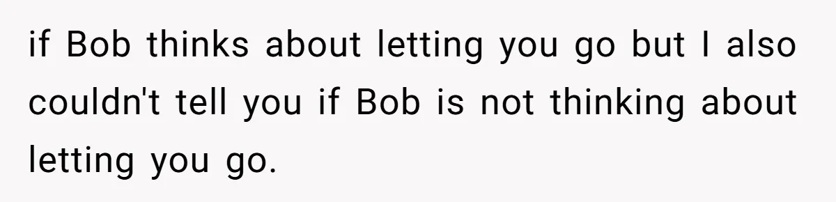 if Bob thinks about letting you go but I also couldn't tell you if Bob is not thinking about letting you go.