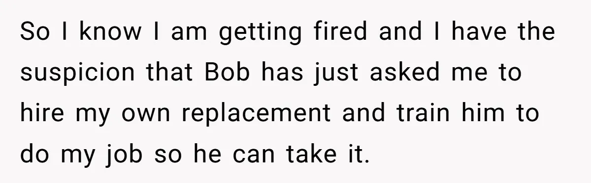 So I know I am getting fired and I have the suspicion that Bob has just asked me to hire my own replacement and train him to do my job...