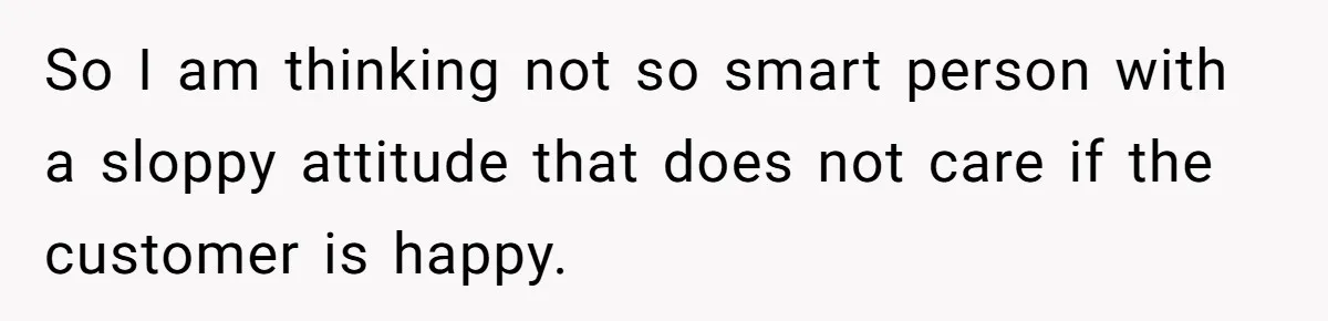 So I am thinking not so smart person with a sloppy attitude that does not care if the customer is happy.