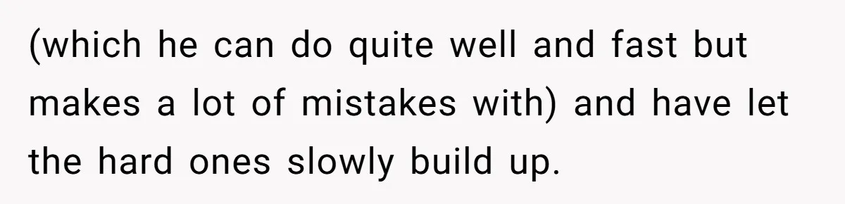 (which he can do quite well and fast but makes a lot of mistakes with) and have let the hard ones slowly build up.