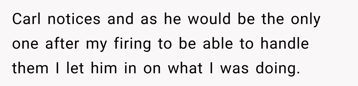 Carl notices and as he would be the only one after my firing to be able to handle them I let him in on what I was doing.