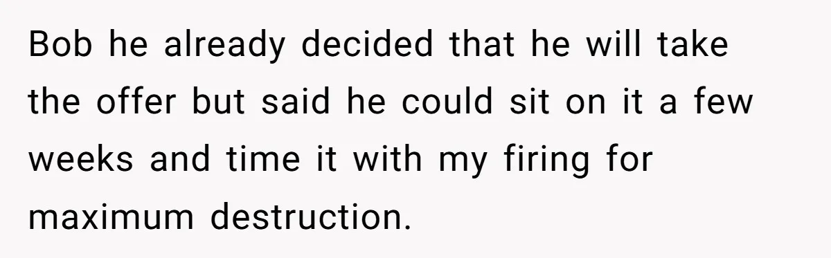 Bob he already decided that he will take the offer but said he could sit on it a few weeks and time it with my firing for maximum destruction.