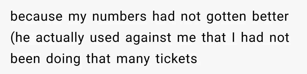 because my numbers had not gotten better (he actually used against me that I had not been doing that many tickets