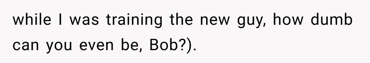 while I was training the new guy, how dumb can you even be, Bob?).