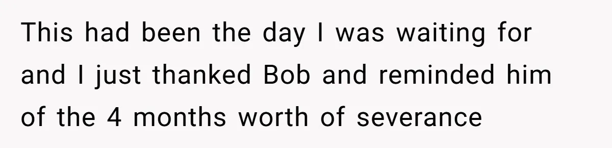 This had been the day I was waiting for and I just thanked Bob and reminded him of the 4 months worth of severance