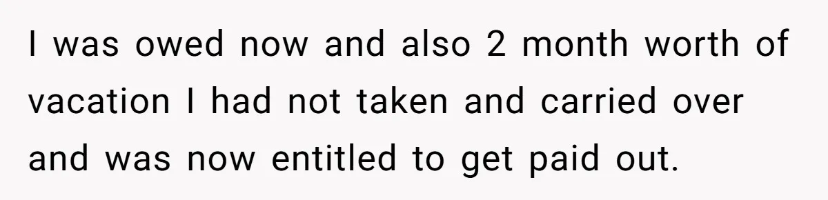 I was owed now and also 2 month worth of vacation I had not taken and carried over and was now entitled to get paid out.
