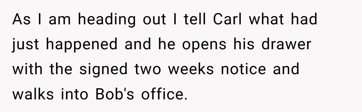 As I am heading out I tell Carl what had just happened and he opens his drawer with the signed two weeks notice and walks into Bob's office.