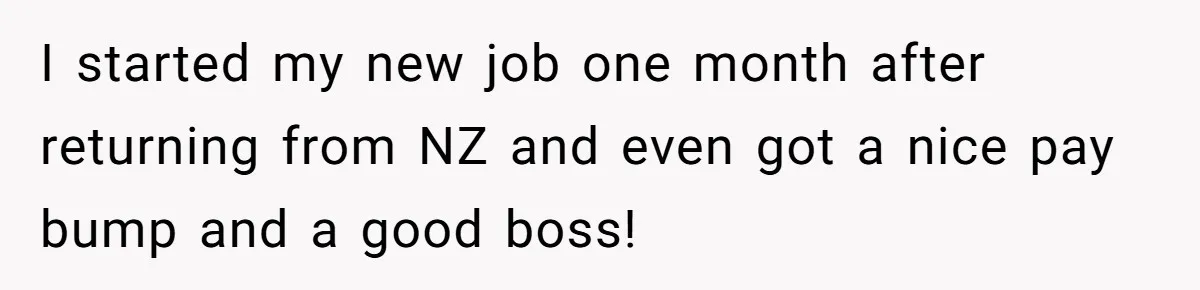 I started my new job one month after returning from NZ and even got a nice pay bump and a good boss!