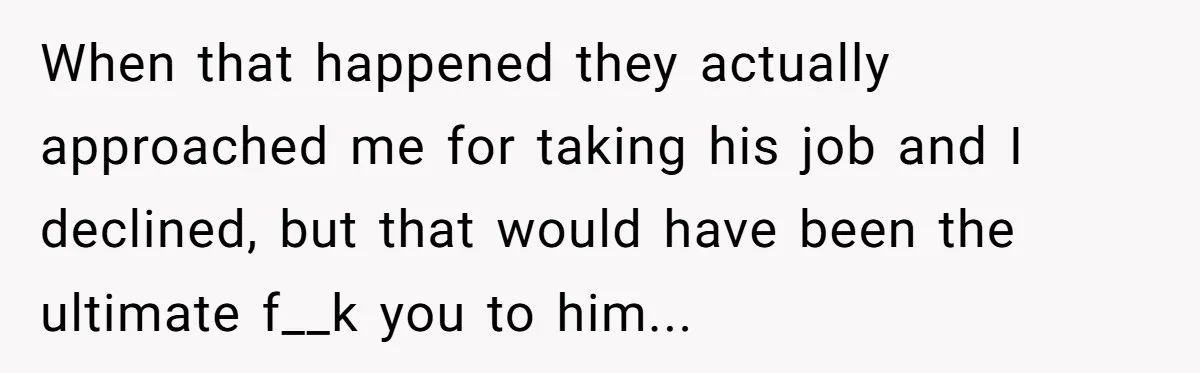 When that happened they actually approached me for taking his job and I declined, but that would have been the ultimate f__k you to him...