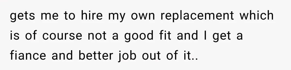 gets me to hire my own replacement which is of course not a good fit and I get a fiance and better job out of it.. ​