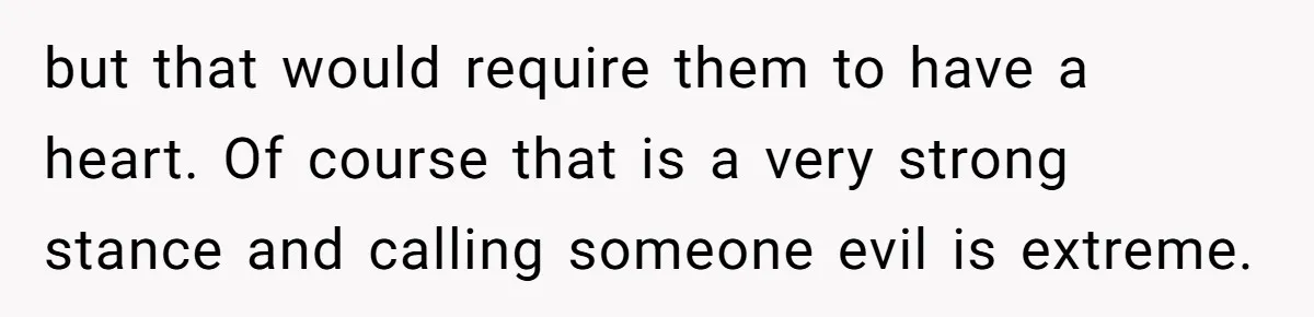 but that would require them to have a heart. Of course that is a very strong stance and calling someone evil is extreme.
