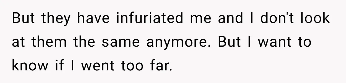 But they have infuriated me and I don't look at them the same anymore. But I want to know if I went too far.