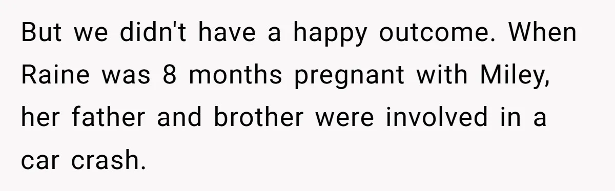 But we didn't have a happy outcome. When Raine was 8 months pregnant with Miley, her father and brother were involved in a car crash.