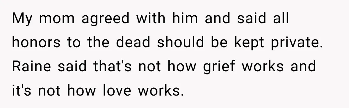 My mom agreed with him and said all honors to the dead should be kept private. Raine said that's not how grief works and it's not how love works.