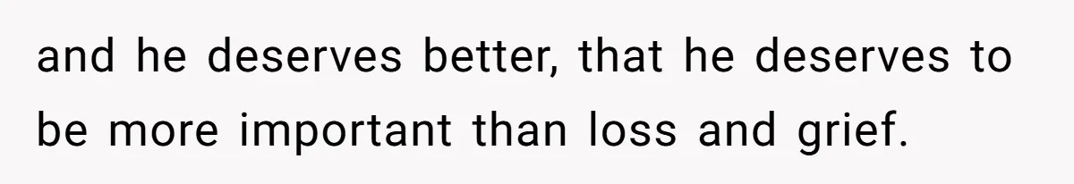 and he deserves better, that he deserves to be more important than loss and grief.