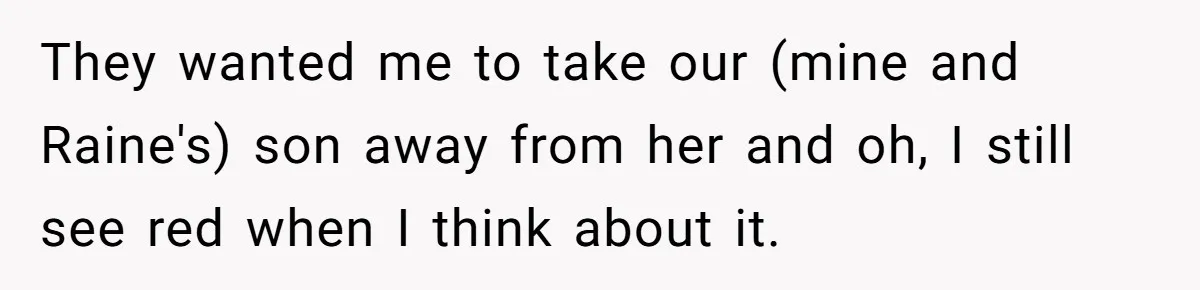 They wanted me to take our (mine and Raine's) son away from her and oh, I still see red when I think about it.
