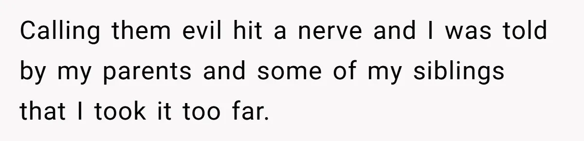 Calling them evil hit a nerve and I was told by my parents and some of my siblings that I took it too far.