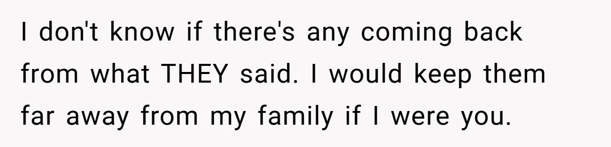 I don't know if there's any coming back from what THEY said. I would keep them far away from my family if I were you.