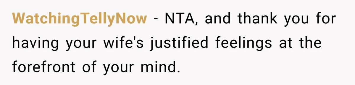 WatchingTellyNow − NTA, and thank you for having your wife's justified feelings at the forefront of your mind.