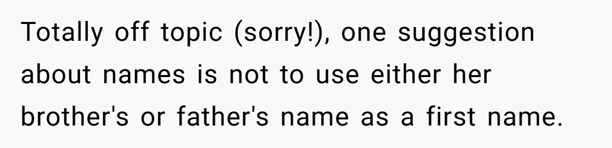 Totally off topic (sorry!), one suggestion about names is not to use either her brother's or father's name as a first name.