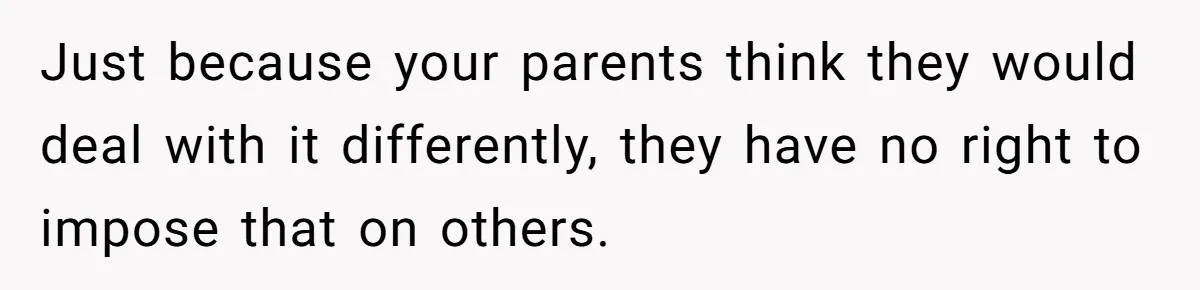 Just because your parents think they would deal with it differently, they have no right to impose that on others.