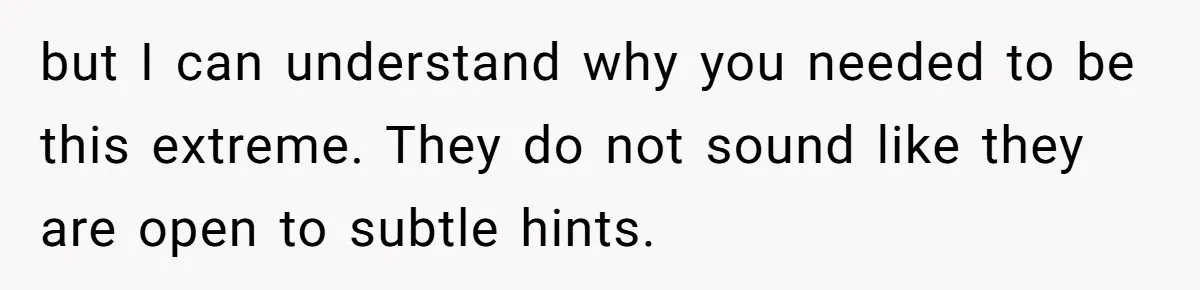but I can understand why you needed to be this extreme. They do not sound like they are open to subtle hints.