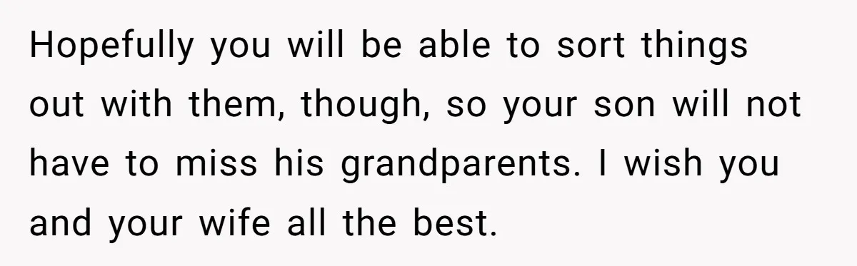Hopefully you will be able to sort things out with them, though, so your son will not have to miss his grandparents. I wish you and your wife all the...