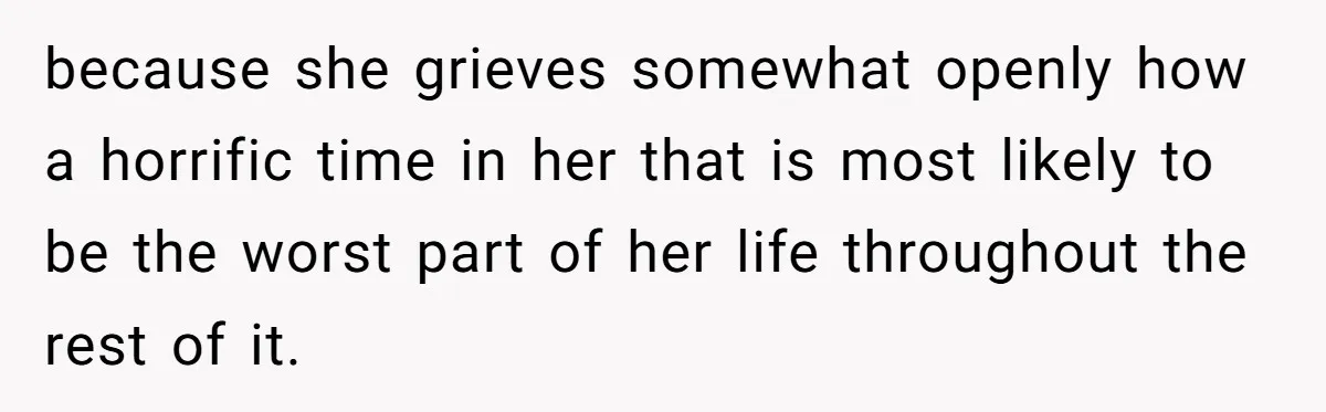 because she grieves somewhat openly how a horrific time in her that is most likely to be the worst part of her life throughout the rest of it.
