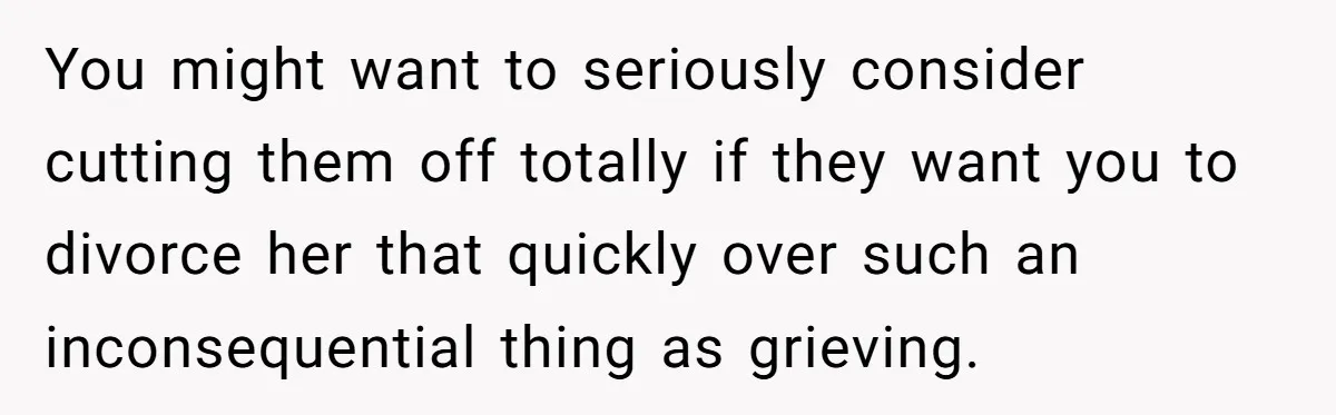 You might want to seriously consider cutting them off totally if they want you to divorce her that quickly over such an inconsequential thing as grieving.