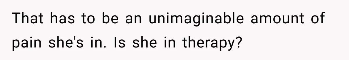 That has to be an unimaginable amount of pain she's in. Is she in therapy?
