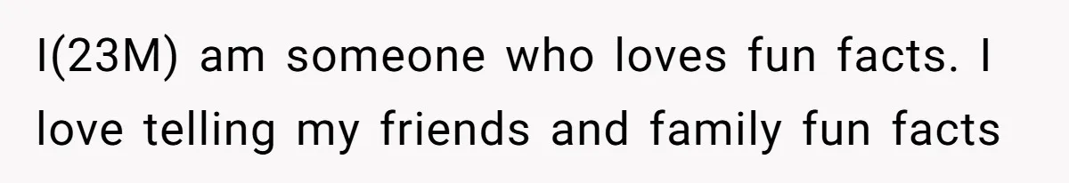 I(23M) am someone who loves fun facts. I love telling my friends and family fun facts