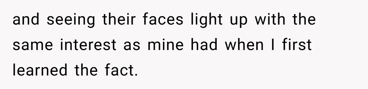 and seeing their faces light up with the same interest as mine had when I first learned the fact.