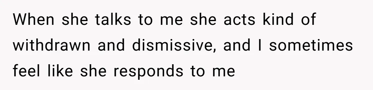 When she talks to me she acts kind of withdrawn and dismissive, and I sometimes feel like she responds to me