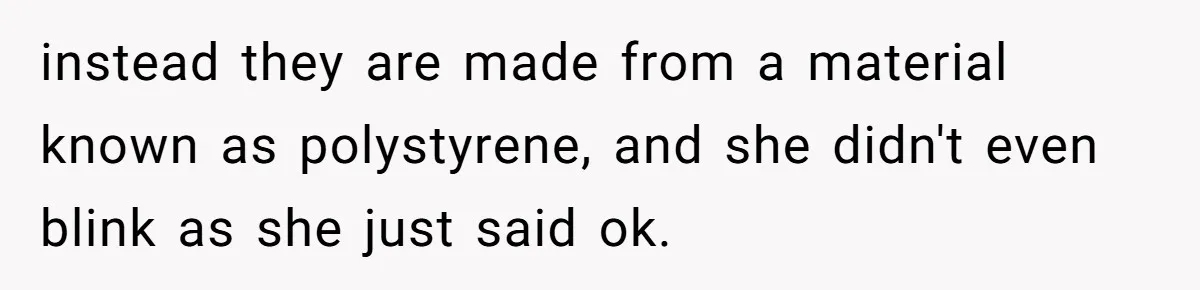 instead they are made from a material known as polystyrene, and she didn't even blink as she just said ok.