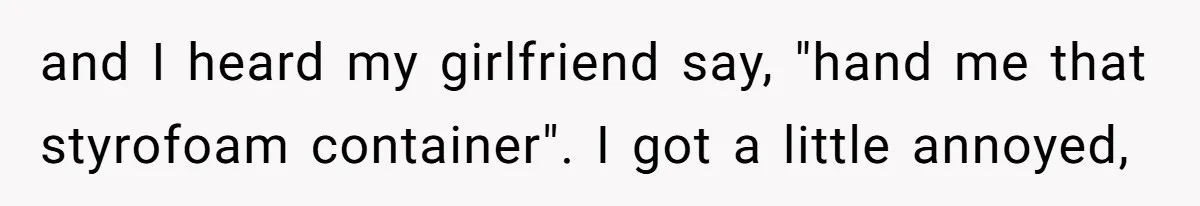and I heard my girlfriend say, "hand me that styrofoam container". I got a little annoyed,
