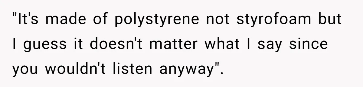 "It's made of polystyrene not styrofoam but I guess it doesn't matter what I say since you wouldn't listen anyway".