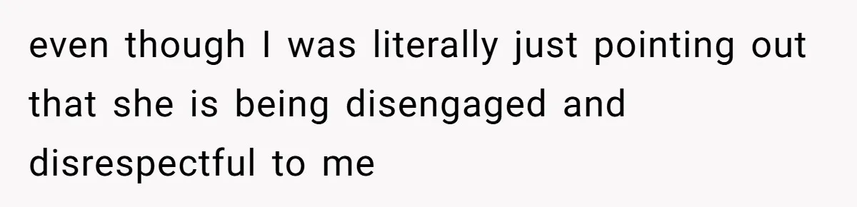 even though I was literally just pointing out that she is being disengaged and disrespectful to me