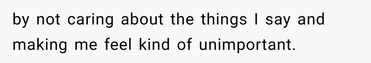 by not caring about the things I say and making me feel kind of unimportant.