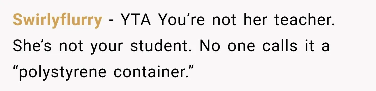 Swirlyflurry − YTA You’re not her teacher. She’s not your student. No one calls it a “polystyrene container.”