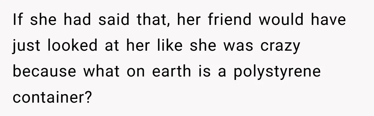 If she had said that, her friend would have just looked at her like she was crazy because what on earth is a polystyrene container?