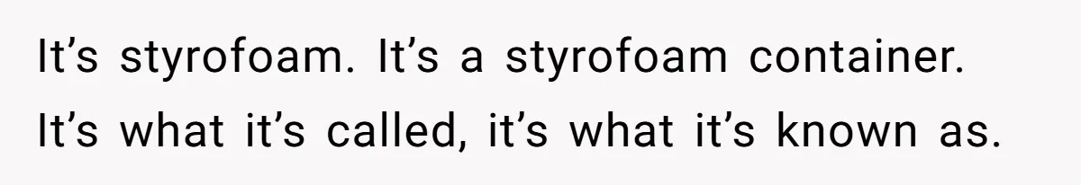 It’s styrofoam. It’s a styrofoam container. It’s what it’s called, it’s what it’s known as.