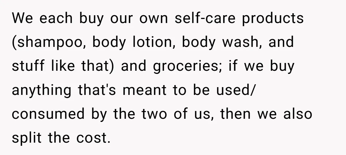 We each buy our own self-care products (shampoo, body lotion, body wash, and stuff like that) and groceries; if we buy anything that's meant to be used/ consumed by the...