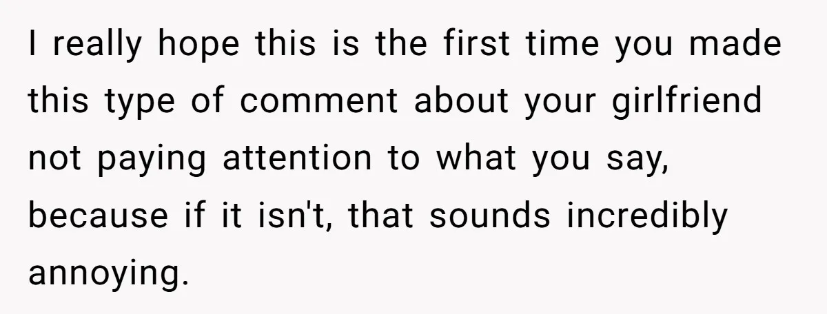 I really hope this is the first time you made this type of comment about your girlfriend not paying attention to what you say, because if it isn't, that sounds...
