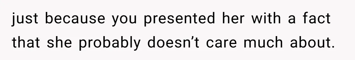 just because you presented her with a fact that she probably doesn’t care much about.
