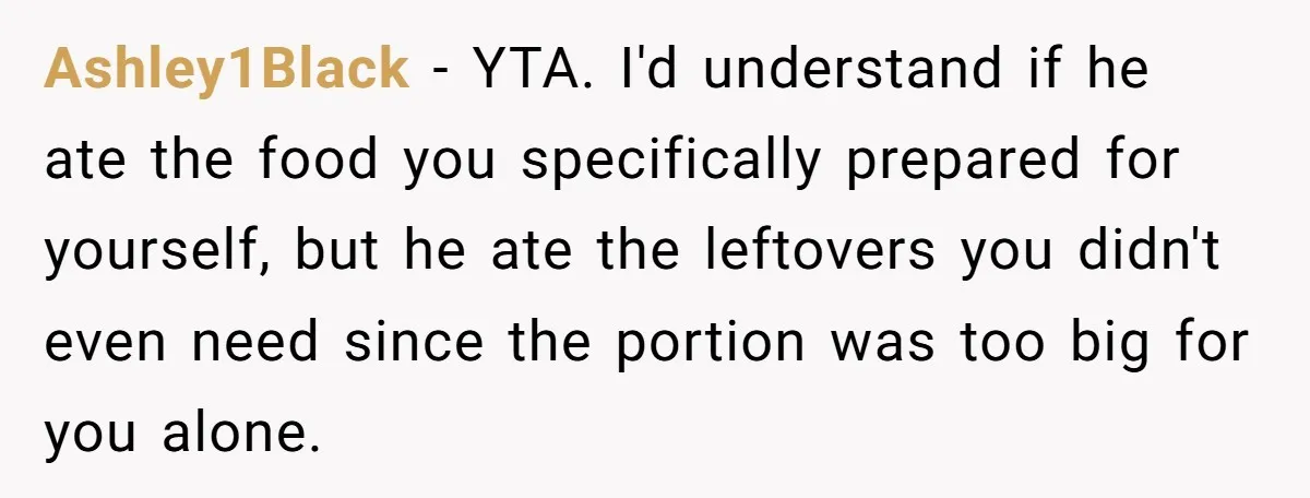Ashley1Black − YTA. I'd understand if he ate the food you specifically prepared for yourself, but he ate the leftovers you didn't even need since the portion was too big...