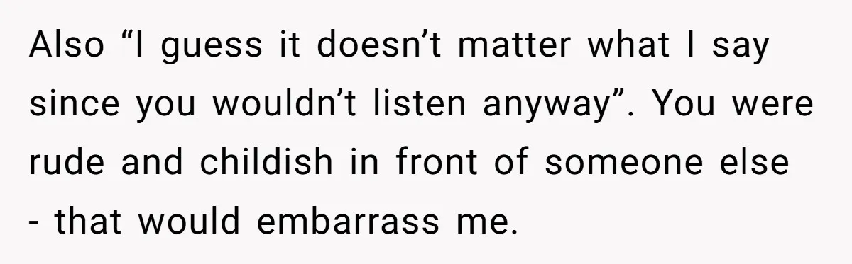 Also “I guess it doesn’t matter what I say since you wouldn’t listen anyway”. You were rude and childish in front of someone else - that would embarrass me.