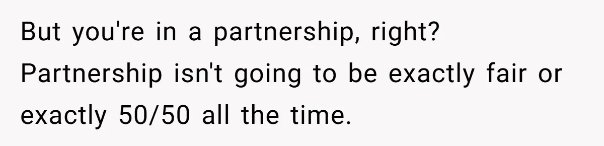 But you're in a partnership, right? Partnership isn't going to be exactly fair or exactly 50/50 all the time.