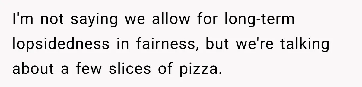 I'm not saying we allow for long-term lopsidedness in fairness, but we're talking about a few slices of pizza.